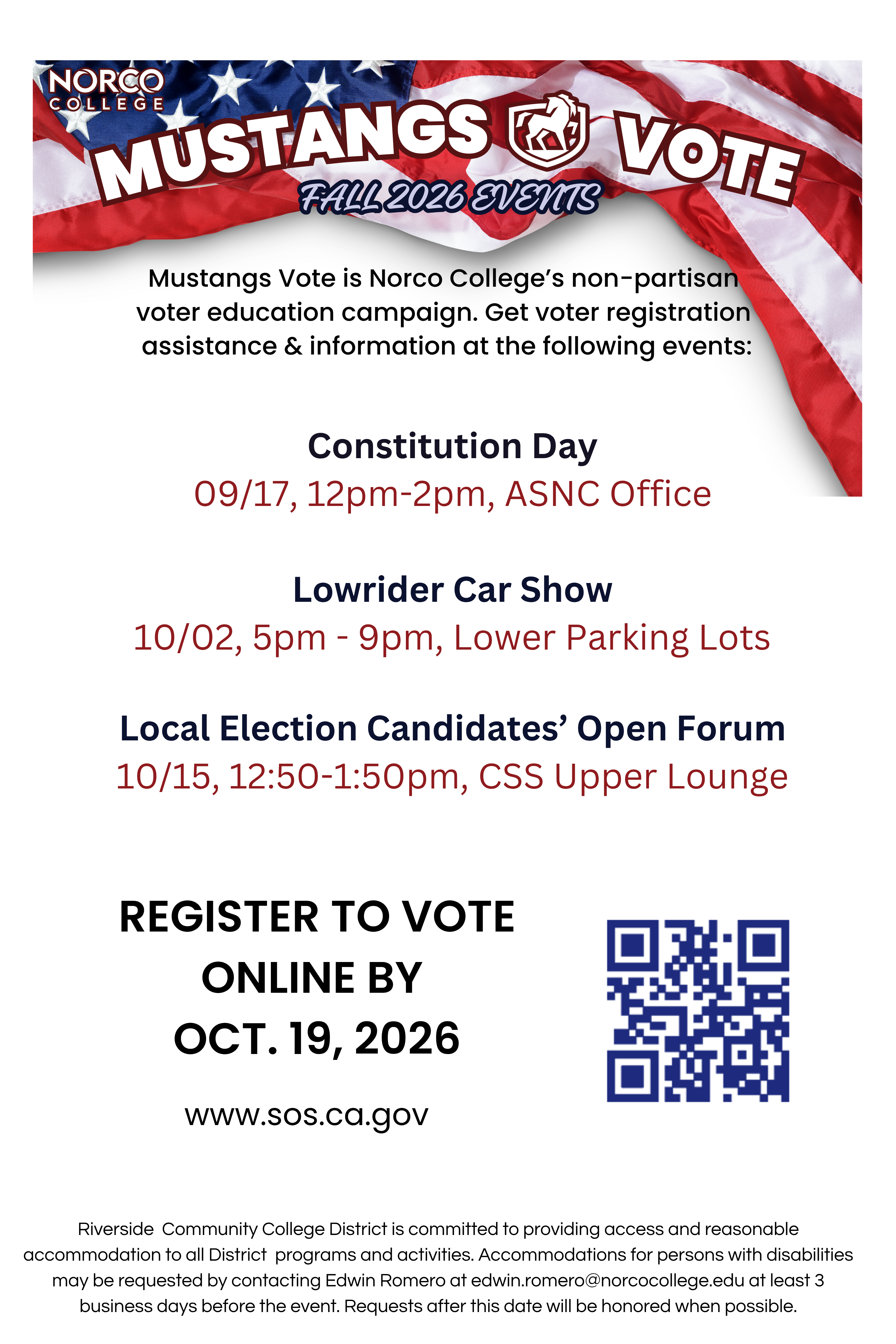 Mustangs Vote Fall 2026 Events Flyer Mustangs Vote is Norco College’s non-partisan voter education campaign. Get voter registration assistance & information at the following events: Constitution Day 09/17, 12pm-2pm, ASNC Office Lowrider Car Show 10/02, 5pm - 9pm, Lower Parking Lots Local Election Candidates’ Open Forum 10/15, 12:50-1:50pm, CSS Upper Lounge Register to Vote Online By OCt. 19, 2026 www.sos.ca.gov